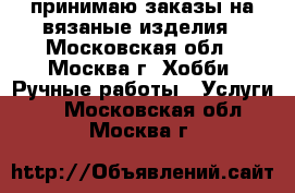 принимаю заказы на вязаные изделия - Московская обл., Москва г. Хобби. Ручные работы » Услуги   . Московская обл.,Москва г.